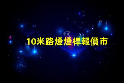 10米路燈燈桿報價市場行情與報價分析,你準備好了嗎