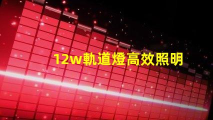 12w軌道燈高效照明解決方案,如何提升你的空間照明效果