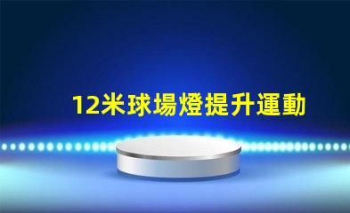 12米球場燈提升運動場地照明質量的關鍵
