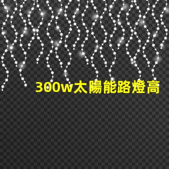 300w太陽能路燈高效能與節能的完美結合,您準備好了嗎