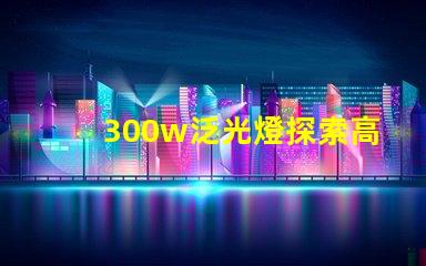 300w泛光燈探索高效照明解決方案的潛力