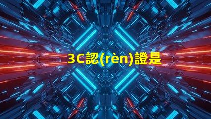 3C認(rèn)證是什么揭示3C認(rèn)證的真正意義和影響