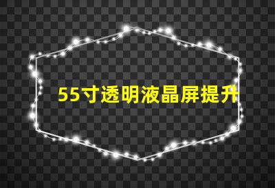 55寸透明液晶屏提升商業(yè)展示的未來科技選擇