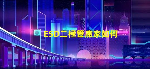 ESD二極管廠家如何選擇可靠的ESD二極管供應商