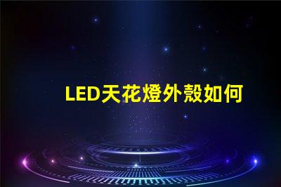 LED天花燈外殼如何選擇耐用與美觀并存的設計