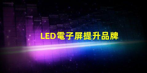 LED電子屏提升品牌影響力的創(chuàng)新解決方案