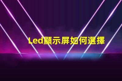 Led顯示屏如何選擇高質量的LED顯示屏以提升你的業務表現
