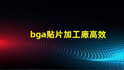 bga貼片加工廠高效生產與質量保證的關鍵