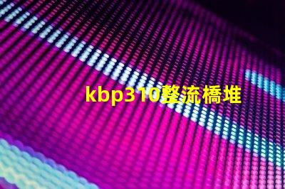 kbp310整流橋堆了解KBP310的應用與優勢