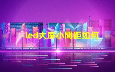 led大屏小間距如何選擇適合您的小間距LED大屏幕