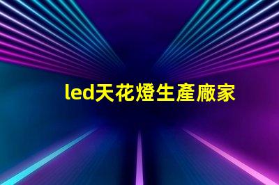 led天花燈生產廠家優質選擇與成本分析,如何確保投資回報