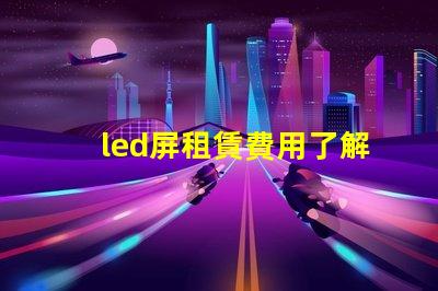 led屏租賃費用了解市場行情,確保明智投資