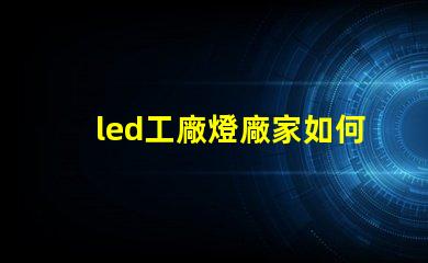 led工廠燈廠家如何選擇高效能燈具供應商