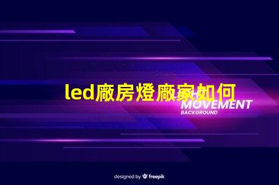 led廠房燈廠家如何選擇合適的LED廠房燈供應(yīng)商