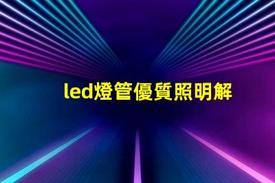 led燈管優質照明解決方案的選擇技巧