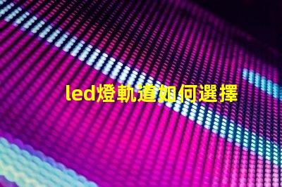led燈軌道如何選擇最適合的LED燈軌道系統