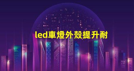 led車燈外殼提升耐用性的創新設計