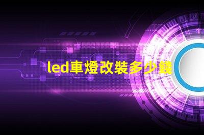 led車燈改裝多少錢揭示LED車燈改裝的真實費用