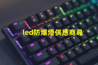 led防爆燈供應商尋找可靠的led防爆燈合作伙伴