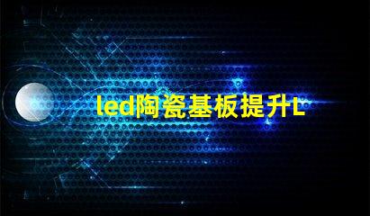 led陶瓷基板提升LED性能的關鍵材料解析