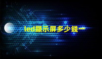 led顯示屏多少錢一平方米揭示市場價格與質量的關系