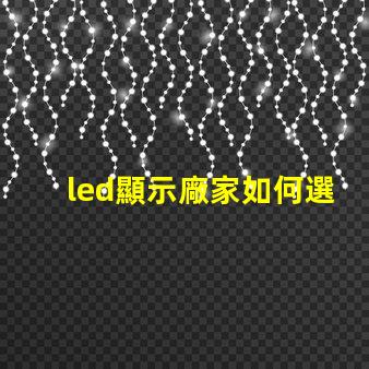 led顯示廠家如何選擇最適合的LED顯示屏制造商