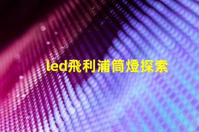 led飛利浦筒燈探索飛利浦筒燈的優(yōu)越性能與應(yīng)用