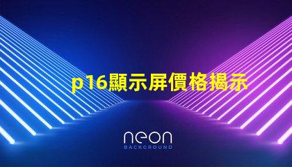 p16顯示屏價格揭示影響價格的關鍵因素
