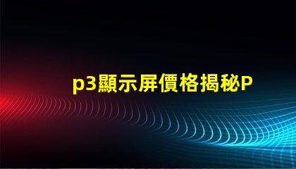 p3顯示屏價格揭秘P3顯示屏的真實成本與價值