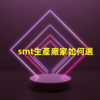 smt生產廠家如何選擇可靠的SMT生產合作伙伴
