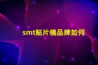 smt貼片機品牌如何選擇最佳品牌提升生產效率