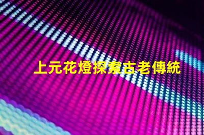 上元花燈探索古老傳統與現代設計的交融