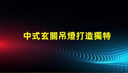 中式玄關吊燈打造獨特家居氛圍的設計秘訣