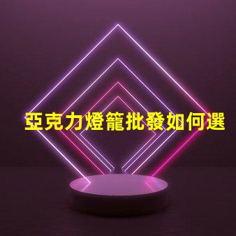 亞克力燈籠批發如何選擇優質供應商以降低成本