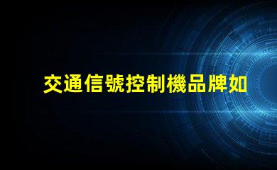 交通信號控制機品牌如何選擇優(yōu)質(zhì)品牌以提高交通效率
