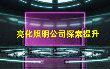 亮化照明公司探索提升品牌形象的最佳選擇