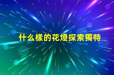 什么樣的花燈探索獨特花燈設計的魅力