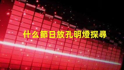 什么節日放孔明燈探尋傳統節日與孔明燈的神秘聯系