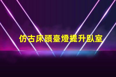 仿古床頭臺燈提升臥室氛圍的完美選擇