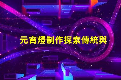 元宵燈制作探索傳統與現代工藝的完美結合