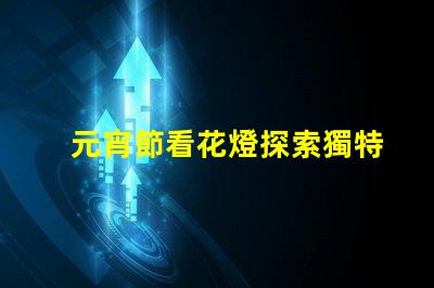 元宵節看花燈探索獨特花燈創造的節日魅力