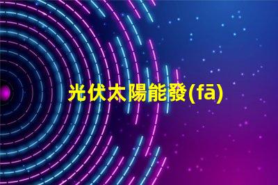 光伏太陽能發(fā)電探索高效能解決方案,降低能源成本