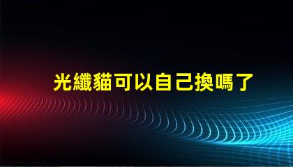 光纖貓可以自己換嗎了解光纖貓更換的步驟與注意事項
