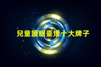 兒童護眼臺燈十大牌子護眼效果與品牌權威性分析