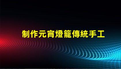 制作元宵燈籠傳統手工藝與現代設計的完美結合