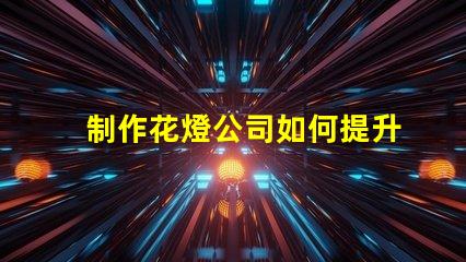 制作花燈公司如何提升花燈制作的市場競爭力