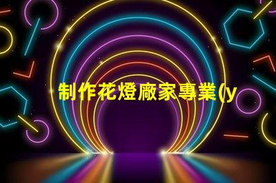 制作花燈廠家專業(yè)花燈生產(chǎn)商的選擇指南