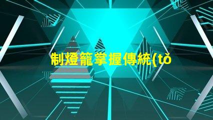 制燈籠掌握傳統(tǒng)手工藝的秘訣,你還在等什么