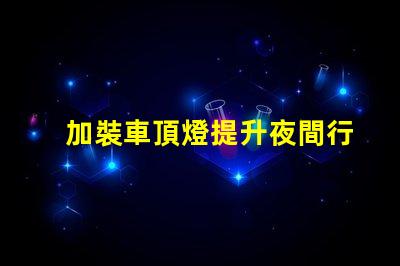 加裝車頂燈提升夜間行車安全與視覺效果的選擇嗎