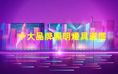 十大品牌照明燈具選擇適合您需求的優質品牌指南